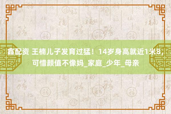 鑫配资 王楠儿子发育过猛！14岁身高就近1米8，可惜颜值不像妈_家庭_少年_母亲