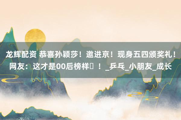 龙辉配资 恭喜孙颖莎！邀进京！现身五四颁奖礼！网友：这才是00后榜样​！_乒乓_小朋友_成长