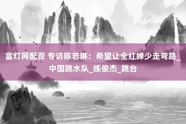 富灯网配资 专访陈若琳：希望让全红婵少走弯路_中国跳水队_练俊杰_跳台
