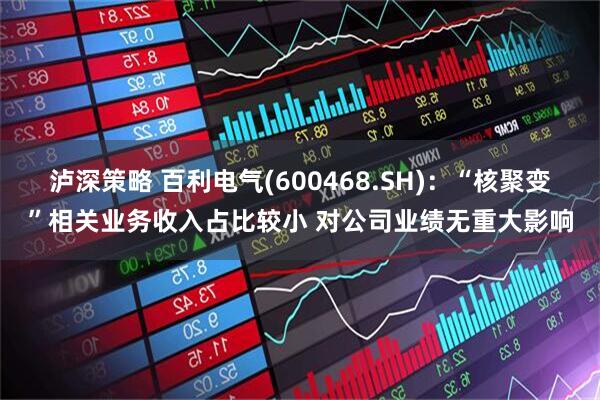 泸深策略 百利电气(600468.SH)：“核聚变”相关业务收入占比较小 对公司业绩无重大影响