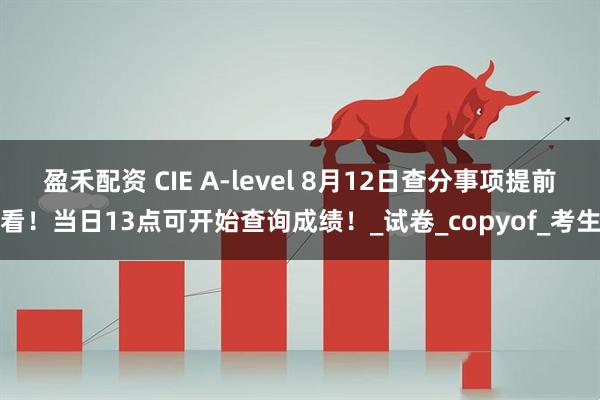 盈禾配资 CIE A-level 8月12日查分事项提前看！当日13点可开始查询成绩！_试卷_copyof_考生