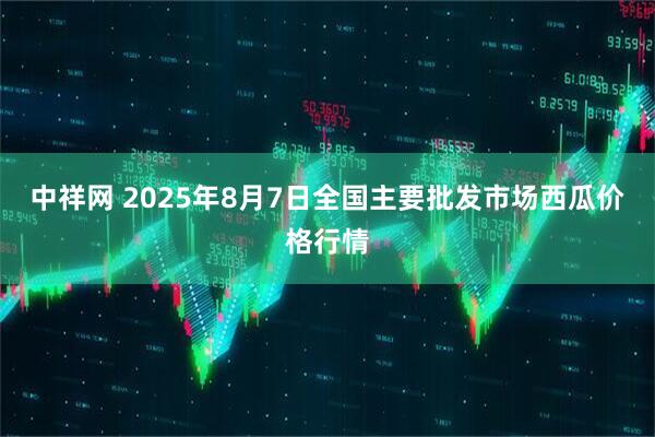 中祥网 2025年8月7日全国主要批发市场西瓜价格行情