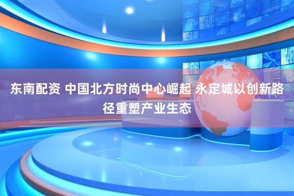 东南配资 中国北方时尚中心崛起 永定城以创新路径重塑产业生态