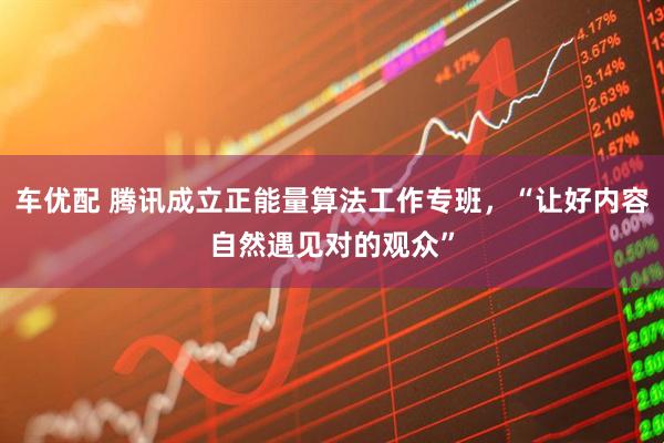 车优配 腾讯成立正能量算法工作专班，“让好内容自然遇见对的观众”