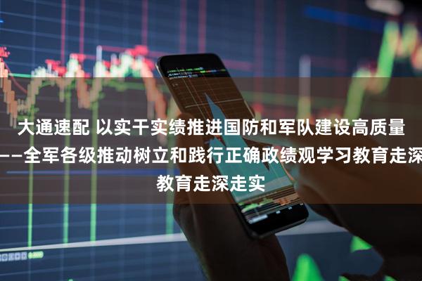 大通速配 以实干实绩推进国防和军队建设高质量发展——全军各级推动树立和践行正确政绩观学习教育走深走实